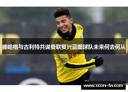 滕哈格与古利特共谋曼联复兴蓝图球队未来何去何从