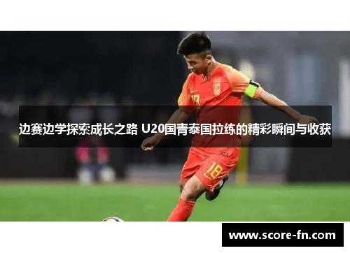 边赛边学探索成长之路 U20国青泰国拉练的精彩瞬间与收获
