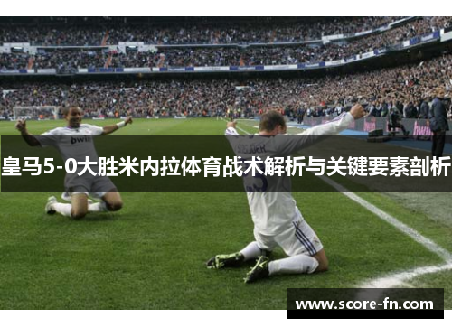 皇马5-0大胜米内拉体育战术解析与关键要素剖析