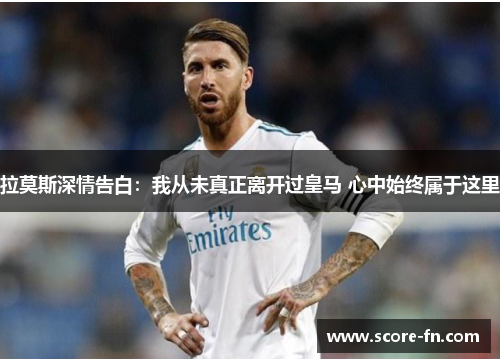 拉莫斯深情告白：我从未真正离开过皇马 心中始终属于这里