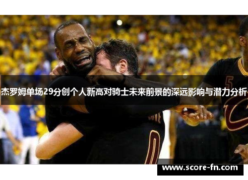 杰罗姆单场29分创个人新高对骑士未来前景的深远影响与潜力分析