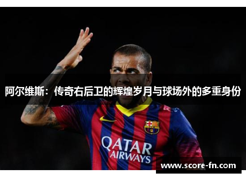 阿尔维斯：传奇右后卫的辉煌岁月与球场外的多重身份