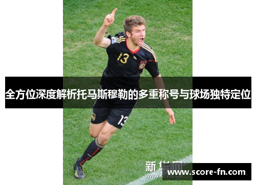 全方位深度解析托马斯穆勒的多重称号与球场独特定位